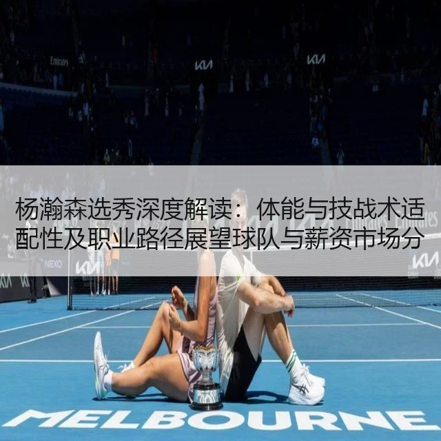 杨瀚森选秀深度解读：体能与技战术适配性及职业路径展望球队与薪资市场分析